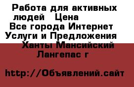 Работа для активных людей › Цена ­ 40 000 - Все города Интернет » Услуги и Предложения   . Ханты-Мансийский,Лангепас г.